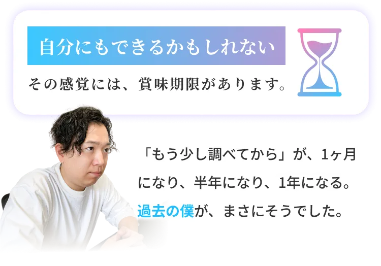 自分にもできるかもしれないその感覚には、賞味期限があります。「もう少し調べてから」が、1ヶ月になり、半年になり、1年になる。過去の僕が、まさにそうでした。